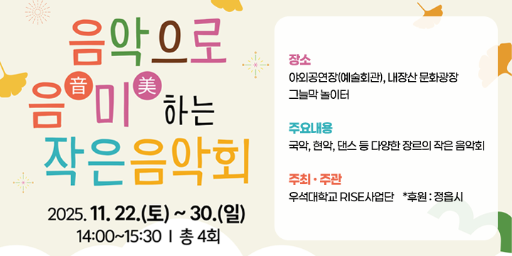 예술거리 활성화 작은 음악회
 기    간 : 2025. 11. 22.(토) ~ 11. 30.(일) / 기간 중 4일(회)
  장    소 : 야외공연장(예술회관), 내장산 문화광장 그늘막 놀이터
  주요내용 : 국악, 현악, 댄스 등 다양한 장르의 작은 음악회
  주최‧주관 : 우석대학교 RISE사업단    *후원 : 정읍시