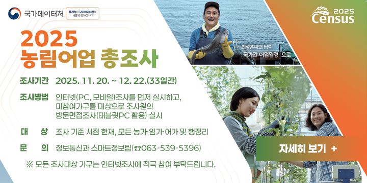 2025 농림어업총조사 실시
 조사기간 : 2025. 11. 20. ~ 12. 22.(33일간)
 조사방법 : 인터넷(PC, 모바일)조사를 먼저 실시하고, 미참여
 가구를 대상으로 조사원의 방문면접조사(태블릿PC 활용) 실시
 대 상 : 조사 기준 시점 현재, 모든 농가·임가·어가 및 행정리
 문 의 : 정보통신과 스마트정보팀(☎063-539-5396)
  ※ 모든 조사대상 가구는 인터넷조사에 적극 참여 부탁드립니다.