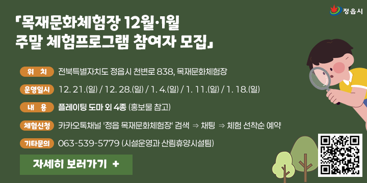 「목재문화체험장 12월·1월 주말 체험프로그램 참여자 모집」
○ (위    치) 전북특별자치도 정읍시 천변로 838, 목재문화체험장
○ (운영일시) 12. 21.(일) / 12. 28.(일) / 1. 4.(일) / 1. 11.(일) / 1. 18.(일)
○ (내    용) 플레이팅 도마 외 4종 (홍보물 참고)
○ (체험신청) 카카오톡채널 '정읍 목재문화체험장' 검색 ⇒ 채팅 ⇒ 체험 선착순 예약
○ (기타문의) 063-539-5779 (시설운영과 산림휴양시설팀)
