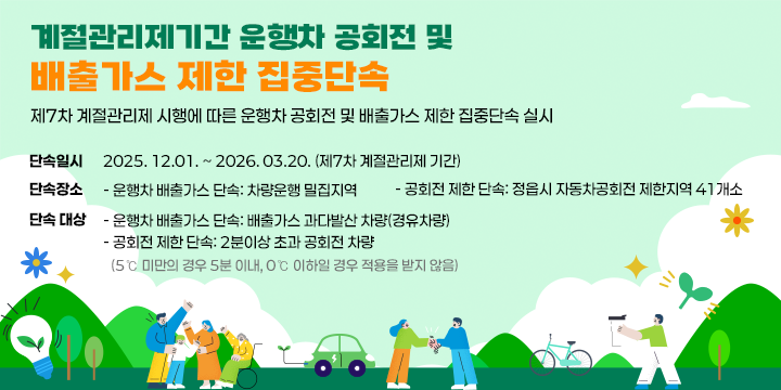 계절관리제기간 운행차 공회전 및 배출가스 제한 집중단속
제7차 계절관리제 시행에 따른 운행차 공회전 및 배출가스 제한 집중단속 실시

○ 단속일시 : 2025. 12.01. ~ 2026. 03.20. (제7차 계절관리제 기간)
○ 단속장소 
   - 운행차 배출가스 단속: 차량운행 밀집지역
   - 공회전 제한 단속: 정읍시 자동차공회전 제한지역 41개소
○ 단속 대상
   - 운행차 배출가스 단속: 배출가스 과다발산 차량(경유차량)
   - 공회전 제한 단속: 2분이상 초과 공회전 차량
      (5℃ 미만의 경우 5분 이내, 0℃ 이하일 경우 적용을 받지 않음)