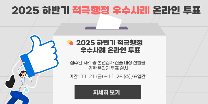 2025 하반기 적극행정 우수사례 온라인 투표
  ○ 2025 하반기 적극행정 우수사례 온라인 투표
   - 접수된 사례 중 본선심사 진출 대상 선별을 위한 온라인 투표 실시
   - 기간 : 11. 21.(금) ~ 11. 26.(수) / 6일간