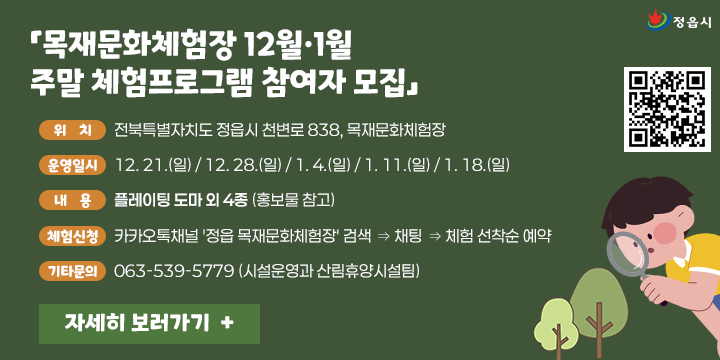 「목재문화체험장 12월·1월 주말 체험프로그램 참여자 모집」
○ (위    치) 전북특별자치도 정읍시 천변로 838, 목재문화체험장
○ (운영일시) 12. 21.(일) / 12. 28.(일) / 1. 4.(일) / 1. 11.(일) / 1. 18.(일)
○ (내    용) 플레이팅 도마 외 4종 (홍보물 참고)
○ (체험신청) 카카오톡채널 '정읍 목재문화체험장' 검색 ⇒ 채팅 ⇒ 체험 선착순 예약
○ (기타문의) 063-539-5779 (시설운영과 산림휴양시설팀)