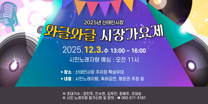 2025년 신태인시장 와글와글 시장가요제 안내
  1. 일시 : 2025. 12. 3.(수) 13:00 ~ 16:00  시민노래자랑 예심 : 오전 11시
  2. 장소 : 신태인시장 주차장 특설무대
  3. 내용 : 시민노래자랑, 축하공연, 행운권 추첨 등
  ※ 초대가수 : 강민주, 민수현, 김무진, 장예주, 오대성
  ※ 시민 노래자랑 참가신청 및 문의 : ☎ 063-571-3181