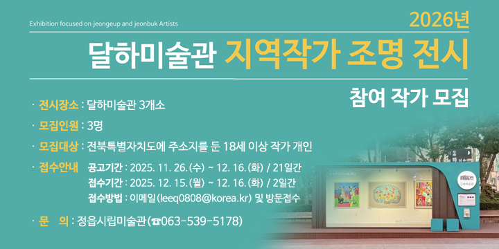 2026년 달하미술관 지역작가 조명 전시 참여 작가 모집
. 전시장소 : 달하미술관 3개소
3. 모집인원 : 3명 
4. 모집대상 : 전북특별자치도에 주소지를 둔 18세 이상 작가 개인
5. 접수안내
○ 공고기간 : 2025. 11. 26.(수) ~ 12. 16.(화) / 21일간
○ 접수기간 : 2025. 12. 15.(월) ~ 12. 16.(화) / 2일간
○ 접수방법 : 이메일(leeq0808@korea.kr) 및 방문접수 
6. 문    의 : 정읍시립미술관(☎063-539-5178)