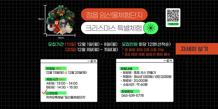 「임산물체험단지 크리스마스 특별체험 참여자 모집」
 ❍ 체 험 일: 2025년 12월 13일(토), 20일(토)
 ❍ 체험내용: 폼폼 리스 만들기 (13:00, 14:30)
 ❍ 체험장소: 임산물체험단지 차향문화관(정읍시 천변로 838)
 ❍ 모집인원: 회당 선착순 12명
 ❍ 모집기간: (13일) 2025. 12. 1.(월) ~ 12. 8.(월)
              (20일) 2025. 12. 8.(월) ~ 12. 15.(월)
 ❍ 신청방법: 카카오톡채널(임산물체험단지) ⇒ 채팅 ⇒ ‘크리스마스’클릭
  문 의 처: 시설운영과 산림휴양시설팀(☎063-539-5778)