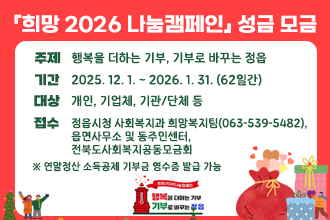 『희망 2026 나눔캠페인』 성금 모금
         


• 주제 : 행복을 더하는 기부, 기부로 바꾸는 정읍
• 기간 : 2025. 12. 1. ~ 2026. 1. 31. (62일간) 
• 대상 : 개인, 기업체, 기관‧단체 등• 접수 : 정읍시청 사회복지과 희망복지팀(063-539-5482), 
        읍면사무소 및 동주민센터, 전북도사회복지공동모금회 

   ※ 연말정산 소득공제 기부금 영수증 발급 가능