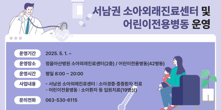 서남권 소아외래진료센터 및 어린이전용병동 운영
□  운영기간 : 2025. 5. 1. ~ 
□  운영장소 : 정읍아산병원 소아외래진료센터(2층) /
             어린이전용병동(42병동)
□  운영시간 : 평일 8:00 ~ 20:00 
□  사업내용
 - 서남권 소아외래진료센터 : 소아경증중증환자 진료
 - 어린이전용병동 : 소아환자 등 입원치료(19병상)
□  문의전화 : 063-530-6115