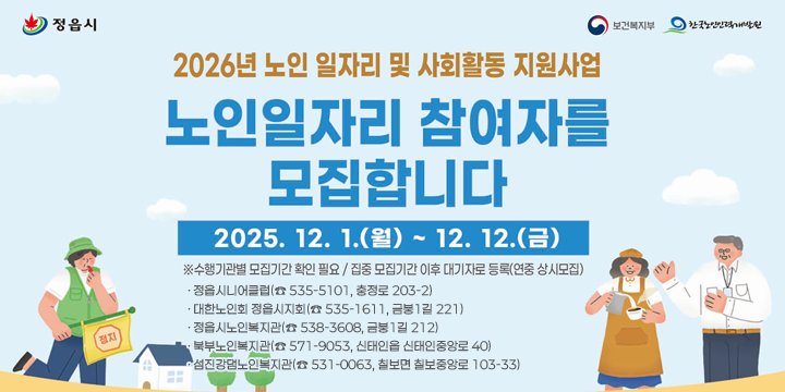 2026 노인일자리 및 사회활동 지원사업 참여자 모집
 ·정읍시니어클럽(☎ 535-5101, 충정로 203-2)  
  ·대한노인회 정읍시지회(☎ 535-1611, 금붕1길 221)
  ·정읍시노인복지관(☎ 538-3608, 금붕1길 212)
  ·북부노인복지관(☎ 571-9053, 신태인읍 신태인중앙로 40)
  ·섬진강댐노인복지관(☎ 531-0063, 칠보면 칠보중앙로 103-33)