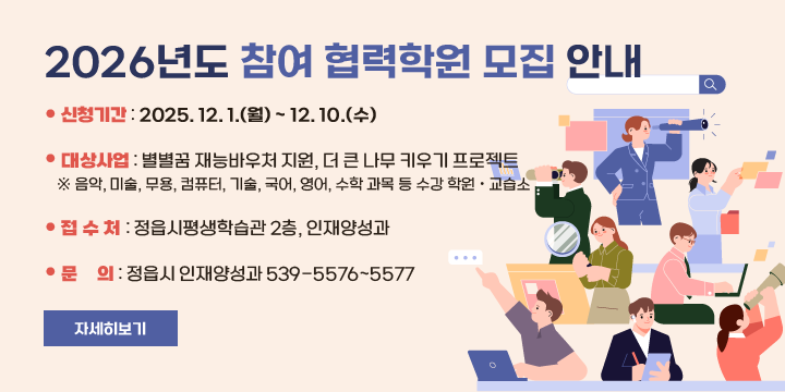 2026년도 참여 협력학원 모집 안내
 신청기간 : 2025. 12. 1.(월) ~ 12. 10.(수)
 대상사업 : 별별꿈 재능바우처 지원, 더 큰 나무 키우기 프로젝트
 ※ 음악, 미술, 무용, 컴퓨터, 기술, 국어, 영어, 수학 과목 등 수강 학원ㆍ교습소
 접 수 처 : 정읍시평생학습관 2층, 인재양성과
 문    의 : 정읍시 인재양성과 539-5576~5577
자세히보기