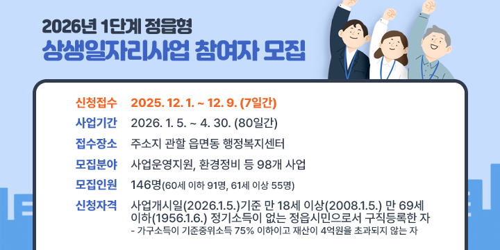 2026년 1단계 정읍형 상생일자리사업 참여자 모집
1. 신청접수 : 2025. 12. 1. ~ 12. 9. (7일간)
 ※ 사업기간 : 2026. 1. 5. ~ 4. 30. (80일간)
2. 접수장소 : 주소지 읍·면사무소 및 동 행정복지센터
3. 모집분야 : 사업운영지원, 환경정비 등 98개 사업
4. 모집인원 : 146명(60세 이하 91명, 61세 이상 55명)
5. 신청자격 : 사업개시일(2026.1.5.)기준 만 18세 이상(2008.1.5.) 
             만 69세 이하(1956.1.6.) 정기소득이 없는 정읍시민으로서 구직등록한 자
    - 가구소득이 기준중위소득 75% 이하이고 재산이 4억원을 초과되지 않는 자