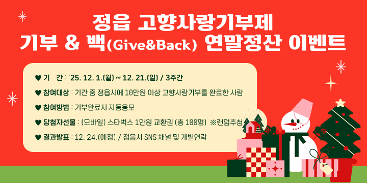 정읍 고향사랑기부제 기부 & 백(Give&Back) 연말정산 이벤트
○ 기    간 : '25. 12. 1.(월) ~ 12. 21.(일) / 3주간
○ 참여대상 : 기간 중 정읍시에 10만원 이상 고향사랑기부를 완료한 사람
○ 참여방법 : 기부완료시 자동응모
○ 당첨자선물 : (모바일) 스타벅스 1만원 교환권 (총 100명)  ※랜덤추첨
○ 결과발표 : 12. 24.(예정) / 정읍시 SNS 채널 및 개별연락