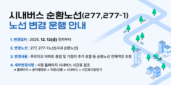 시내버스 순환노선(277,277-1) 노선 변경 운행 안내
1. 변경일자 : 2025. 12. 12(금) 첫차부터 
 2. 변경노선 : 277, 277-1노선(시내 순환노선)
 3. 변경내용 : 푸르지오 아파트 종점 및 기점지 추가 포함 등 순환노선 전체적인 조정
 4. 세부변경사항 : 시청 홈페이지 시내버스 시간표 참조
  ※ 홈페이지 > 분야별정보 > 차량/교통 > 시내버스 > 시간표다운받기