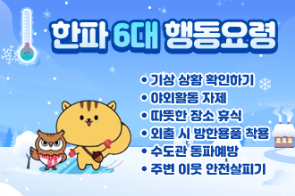 한파 6대 행동요령
● 기상 상황 확인하기
● 야외활동 자제
● 따뜻한 장소 휴식
● 외출 시 방한용품 착용
● 수도관 동파예방
● 주변 이웃 안전살피기