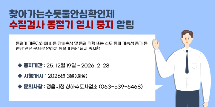 찾아가는수돗물안심확인제 수질검사 동절기 일시 중지 알림 
   동절기 기온강하에 따른 장비손상 및 동결 위험 또는 수도 동파 가능성 
   증가등 현장 안전 문제로 인하여 동절기 동안 일시 중지함

     중지기간 : 25. 12월 19일 ~ 2026. 2. 28
     시행개시 : 2026년 3월(예정) 
     문의사항 : 정읍시청 상하수도사업소 (063-539-6468)