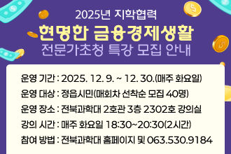 2025년 지학협력 현명한 금융경제생활 전문가초청 특강 모집 안내
운영 기간 : 2025. 12. 9. ~ 12. 30.(매주 화요일)
운영 대상 : 정읍시민(매회차 선착순 모집 40명)
운영 장소 : 전북과학대 2호관 3층 2302호 강의실 
강의 시간 : 매주 화요일 18:30~20:30(2시간)
참여 방법 : 전북과학대 홈페이지 및 063.530.9184