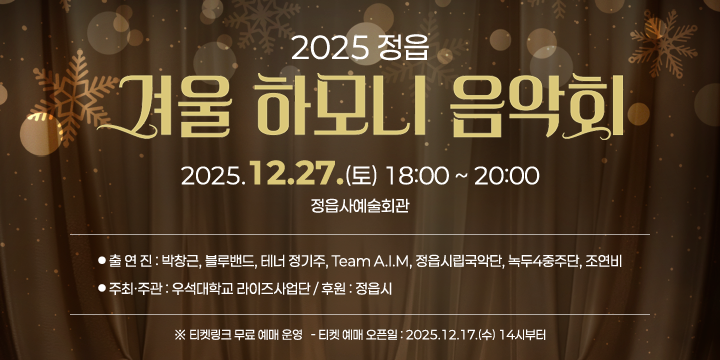 정읍 겨울 하모니 음악회 행사 홍보
 ❍ 일    시 : 2025. 12. 27.(토) 18:00 ~ 20:20
 ❍ 장    소 : 정읍사예술회관
 ❍ 사업내용 : 박창근 가수와 지역 예술인이 함께하는 음악회
 ❍ 출 연 진 : 박창근, 블루밴드, 테너 정기주, Team A.I.M, 정읍시립국악단, 녹두4중주단, 조연비
 ❍ 주최ㆍ주관 : 우석대학교 라이즈사업단 / 후원 : 정읍시
  ※ 티켓링크 무료 예매 운영
    - 티켓 예매 오픈일 : 2025.12.17.(수) 14시부터