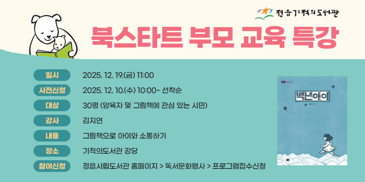 기적의도서관 북스타트 부모 교육 특강
 - 일    시 :2025. 12. 19.(금) 11:00
   - 사전신청 :2025. 12. 10.(수) 10:00~ 선착순
   - 대    상 : 30명 (양육자 및 그림책에 관심 있는 시민)
   - 강    사 : 김지연
   - 내    용 : 그림책으로 아이와 소통하기
   - 장    소 : 기적의도서관 강당
   - 참여신청 : 정읍시립도서관 홈페이지 > 독서문화행사 > 프로그램접수신청
