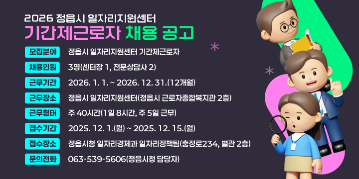 2026 정읍시 일자리지원센터 기간제근로자 채용 공고
 □ 채용개요
 ❍ 모집분야 : 정읍시 일자리지원센터 기간제근로자
 ❍ 채용인원 : 3명(센터장 1, 전문상담사 2)
 ❍ 근무기간 : 2026. 1. 1. ~ 2026. 12. 31.(12개월)
 ❍ 근무장소 : 정읍시 일자리지원센터(정읍시 근로자종합복지관 2층)
 ❍ 근무형태 : 주 40시간(1일 8시간, 주 5일 근무)
 ❍ 접수기간 : 2025. 12. 1.(월) ~ 2025. 12. 15.(월) 
 ❍ 접수장소 : 정읍시청 일자리경제과 일자리정책팀(충정로234, 별관 2층)
 ❍ 문의전화 : 063-539-5606(정읍시청 담당자)