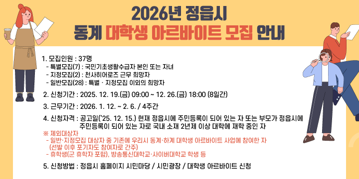 2026년 정읍시 동계 대학생 아르바이트 모집 안내
 1. 모집인원 : 37명
   - 특별모집(7) : 국민기초생활수급자 본인 또는 자녀
   - 지정모집(2) : 천사히어로즈 근무 희망자
   - 일반모집(28) : 특별ㆍ지정모집 이외의 희망자
 2. 신청기간 : 2025. 12. 19.(금) 09:00 ~ 12. 26.(금) 18:00 (8일간)
 3. 근무기간 : 2026. 1. 12. ~ 2. 6. / 4주간
 4. 신청자격 : 공고일(’25. 12. 15.) 현재 정읍시에 주민등록이 되어 있는 자 또는 부모가 정읍시에 주민등록이 되어 있는 자로 국내 소재 2년제 이상 대학에 재학 중인 자 
 ※ 제외대상자
   - 일반·지정모집 대상자 중 기존에 우리시 동계·하계 대학생 아르바이트 사업에 참여한 자(선발 이후 포기자도 참여자로 간주)
   - 휴학생(군 휴학자 포함), 방송통신대학교·사이버대학교 학생 등
 5. 신청방법 : 정읍시 홈페이지 시민마당 / 시민광장 / 대학생 아르바이트 신청