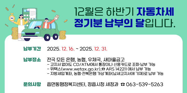 12월은 하반기 자동차세 정기분 납부의 달입니다.
◎ 납부기간 : 2025. 12. 16. ~ 2025. 12. 31.
◎ 납부장소 : 전국 모든 은행, 농협, 우체국, 새마을금고
   ∙ 고지서 없이도 CD/ATM에서 통장이나 신용카드로 조회·납부 가능
   ∙ 위택스(www.wetax.go.kr),☎ ARS 142211 에서 납부 가능
   ∙ 지방세입계좌, 농협·전북은행 가상계좌(납세고지서에 기재)로 납부 가능
◎ 문의사항 : 읍면동행정복지센터, 정읍시청 세정과  ☎ 063-539-5263