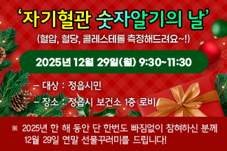 12월 자기혈관 숫자알기의 날
(혈압, 혈당, 콜레스테롤 측정해드려요~!)
2025년 12월 29일(월) 9:30~11:30
○ 대    상 : 정읍시민
○ 장    소 : 정읍시 보건소 1층 로비
 ※ 2025년 한 해 동안 단 한번도 빠짐없이 참혀하신 분께 
    12월 29일 연말 선물꾸러미를 드립니다!