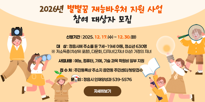 2026년 별별꿈 재능바우처 지원 사업 참여 대상자 모집
 신청기간 : 2025. 12. 17.(수) ~ 12. 30.(화)
 대    상 : 정읍시에 주소를 둔 7세~19세 아동, 청소년 630명
   ※ 저소득층(차상위 포함), 다문화, 다자녀(2자녀 이상) 가정의 자녀
 사업내용 : 예능, 컴퓨터, 기예, 기술 과목 학원비 일부 지원
 접 수 처 : 주민등록상 주소지 읍면동 주민센터/방문접수
 문    의 : 정읍시 인재양성과 539-5576
   ※ 자세한 사항은 홈페이지에서 확인