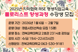 2025년 지학협력 RISE 평생직업교육 [플로리스트 양성과정] 수강생 모집
운영 기간 : 2026년 1월 6일 ∼ 2월 7일
❍ 운영 대상 : 정읍시민(선착순 모집 15명)
❍ 운영 장소 : 전북과학대학교 2호관 2314호 강의실  
❍ 강의 시간 : 수/금 19시~22시(3시간)
❍ 신청방법 (선착순 접수)
    └ 인터넷 접수 : 전북과학대 홈페이지 참고
❍ 신청문의 : 전북과학대학교 063-530-9181