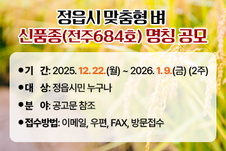 정읍시 맞춤형 벼 신품종(전주684호) 명칭 공모
   - 기    간: 2025. 12. 22.(월) ~ 2026. 1. 9.(금) (2주)
   - 대    상: 정읍시민 누구나
   - 분    야: 공고문 참조
   - 접수방법: 이메일, 우편, FAX, 방문접수