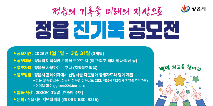 정읍 진기록 공모전 (정읍의 기록을 미래의 자산으로)
❍ 사 업 명 : 정읍 진기록 공모전
  
❍ 공모기간 : 2026년 1월 1일 ∼ 3월 31일 (3개월)
❍ 공모대상 : 정읍의 이색적인 기록을 보유한 자
              (최고·최초·최대·최다·최단 등)
❍ 응모자격 : 정읍을 사랑하는 누구나 (지역제한없음)
❍ 응모방법 : 정읍시 홈페이지에서 신청서를 다운받아 증빙자료와 함께 제출
  - 방문 및 우편접수 : 정읍시 정우면 정우남로 282, 정읍시 제2청사 지역활력과(1층)
  - 이메일 접수 : jgreen22@korea.kr
❍ 발표·시상 : 2026년 6월말 (인증패 수여)
❍ 문의 : 정읍시청 지역활력과 (☎ 063-539-6815)