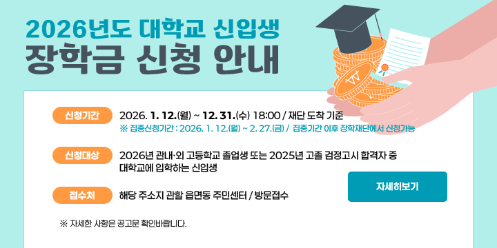 2026년도 대학교 신입생장학금 신청 안내
   - 신청기간 : 2026. 1. 12.(월) ~ 12. 31.(수) 18:00 / 재단 도착 기준
     ※ 집중신청기간 : 2026. 1. 12.(월) ~ 2. 27.(금) /  집중기간 이후 장학재단에서 신청가능
   - 신청대상 : 2026년 관내‧외 고등학교 졸업생 또는 2025년 고졸 검정고시 합격자 중 대학교에 입학하는 신입생
   - 접 수 처 : 해당 주소지 관할 읍면동 주민센터 / 방문접수
     ※ 자세한 사항은 공고문 확인바랍니다.