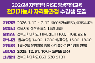 지학협력 RISE 평생직업교육 [전기기능사 자격증과정] 수강생 모집
❍ 운영 기간 : 2026. 1. 12. ~ 2. 12.(총80시간/이론30, 실기50시간)
❍ 운영 대상 : 정읍시민(선착순 모집 15명 내외)
❍ 운영 장소 : 전북과학대학교  HIVE센터 H108, 110호 강의실 
❍ 강의 시간 : 월/수요일 14:00~17:00.화/목요일 13:00~18:00
❍ 운영 내용 : 1월~2월 운영과목 중복 수강 불가(1인 1강좌 원칙)
❍ 신청 기간 : 2025. 12. 31. 10시~ (선착순 접수)
    └ 인터넷 접수 : 전북과학대 홈페이지 참고
❍ 신청문의 : 전북과학대학교 063-530-9181