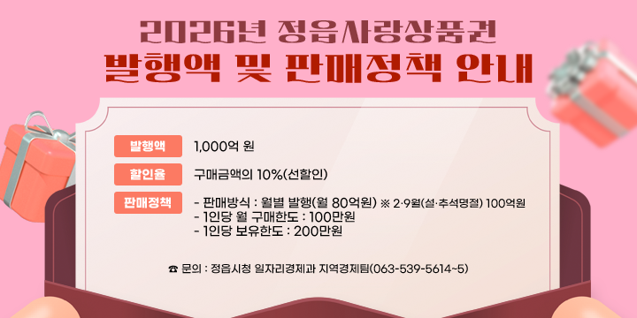 2026년 정읍사랑상품권 발행액 및 판매정책 안내

2026년 정읍사랑상품권 발행액 및 판매정책 안내
  발행액 : 1,000억원
  할인율 : 구매금액의 10% (선할인)
  판매정책
   - 판매방식 : 월별 발행(월 80억원)
     ※ 2·9월(설·추석명절) 100억원
   - 1인당 월 구매한도 : 100만원
   - 1인당 보유한도 : 200만원
 ☎ 문의 : 정읍시청 일자리경제과 지역경제팀(063-539-5614~5)