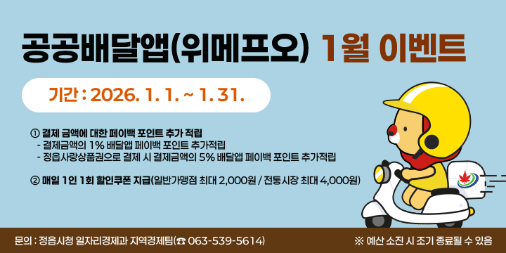 공공배달앱(위메프오) 1월 이벤트
  기간 : 2026. 1. 1. ~ 1. 31.
  내용
   ① 결제 금액에 대한 페이백 포인트 추가 적립
     - 결제금액의 1% 배달앱 페이백 포인트 추가적립
     - 정읍사랑상품권으로 결제 시 결제금액의 5% 배달앱 페이백 포인트 추가적립
   ② 매일 1인 1회 할인쿠폰 지급(일반가맹점 최대 2,000원 / 전통시장 최대 4,000원)
  문의 : 정읍시청 일자리경제과 지역경제팀(☎ 063-539-5614)
※ 예산 소진 시 조기 종료될 수 있음