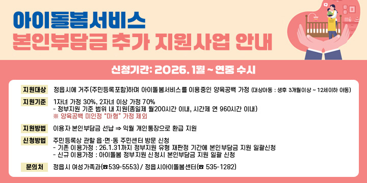 아이돌봄서비스 본인부담금 추가 지원사업 안내
❍ 신청기간: 2026. 1월 ~ 연중 수시
❍ 지원대상: 정읍시에 거주(주민등록포함)하며 아이돌봄서비스를 이용중인 양육공백 가정
     (대상아동 : 생후 3개월이상 ~ 12세이하 아동)
❍ 지원기준: 1자녀 가정 30%, 2자녀 이상 가정 70%
   - 정부지원 기준 범위 내 지원(종일제 월200시간 이내, 시간제 연 960시간 이내)
    ※ 양육공백 미인정 “마형” 가정 제외
❍ 지원방법 : 이용자 본인부담금 선납 ⇒ 익월 개인통장으로 환급 지원
❍ 신청방법: 주민등록상 관할 읍·면·동 주민센터 방문 신청
  - 기존 이용가정 : 26.1.31까지 정부지원 유형 재판정 기간에 본인부담금 지원 일괄신청
  - 신규 이용가정 : 아이돌봄 정부지원 신청시 본인부담금 지원 일괄 신청
❍ 문 의 처: 정읍시 여성가족과(☎539-5553) / 정읍시아이돌봄센터(☎ 535-1282)