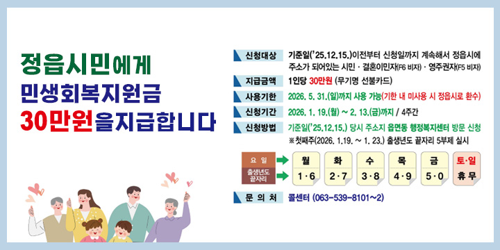 민생회복지원금 정읍시민에게 30만원씩 지급합니다
-신청대상 : ‘25.12.15.이전부터 정읍시에 계속해서 주소가 되어있는 시민
-지원금액 : 정읍시민 30만원
-지급형태 : 무기명 선불카드
-신청기간 : ‘26. 1. 19(월) 09:00 ~ ‘26. 2. 13.(금) 18:00 / 4주간
-신청방법 : 기준일(25.12.15.) 당시 주소지 읍면동 주민센터 방문 신청
  ※ 첫째주(2026.1.19.~1.23) 출생년도 끝자리 5부제 실시

-사 용 처 : 정읍사랑상품권 가맹점
-사용기간 : ‘26. 1. 19.(월) ~ ‘26. 5. 31.(일) / 기한내 미사용 금액 정읍시로 환수
- 문의처 : 콜센터 063-539-8101~2