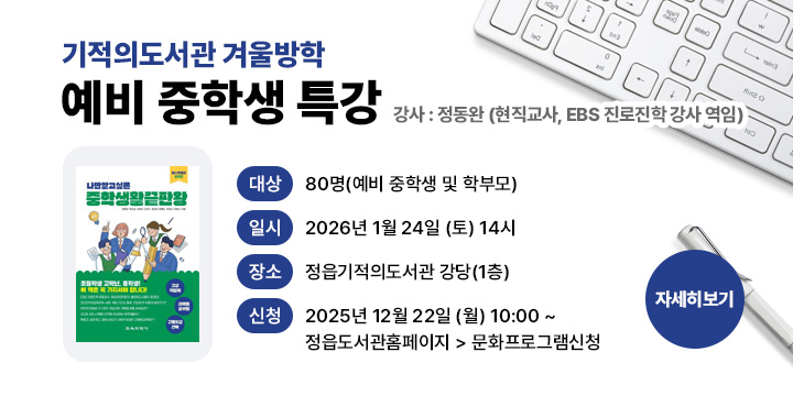 기적의도서관 겨울방학 예비 중학생 특강
   - 일    시 :‘26. 1. 24.(토) 14:00
   - 사전신청 :‘25. 12. 22.(월) 10:00~ 선착순
   - 대    상 : 80명 (예비 중학생 및 학부모)
   - 강    사 : 정동완(현직 교사, EBS 진로진학 강사 역임)
   - 내    용 : 나만 알고 싶은 중학 생활 끝판왕
   - 장    소 : 기적의도서관 강당
   - 참여신청 : 정읍시립도서관 홈페이지 > 독서문화행사 > 프로그램접수신청