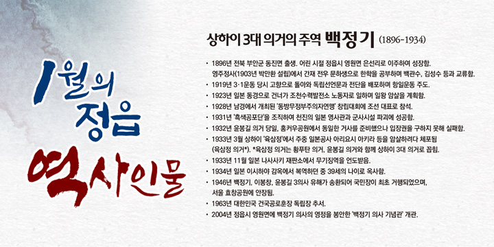 1월의 정읍 역사인물
상하이 3대 의거의 주역 '백정기' (1896-1934) 
- 1896년 전북 부안군 동진면 출생. 어린 시절 정읍시 영원면 은선리로 이주하여 성장함. 
  영주정사(1903년 박만환 설립)에서 간재 전우 문하생으로 한학을 공부하며 백관수, 김성수 등과 교류함.
- 1919년 3·1운동 당시 고향으로 돌아와 독립선언문과 전단을 배포하며 항일운동 주도.
- 1923년 일본 동경으로 건너가 조천수력발전소 노동자로 일하며 일왕 암살을 계획함.
- 1928년 남경에서 개최된 '동방무정부주의자연맹' 창립대회에 조선 대표로 참석.
- 1931년 '흑색공포단'을 조직하여 천진의 일본 영사관과 군사시설 파괴에 성공함.
- 1932년 윤봉길 의거 당일, 홍커우공원에서 동일한 거사를 준비했으나 입장권을 구하지 못해 실패함.
- 1933년 3월 상하이 '육삼정'에서 주중 일본공사 아리요시 아키라 등을 암살하려다 체포됨 
  (육삼정 의거*). *육삼정 의거는 황푸탄 의거, 윤봉길 의거와 함께 상하이 3대 의거로 꼽힘.
- 1933년 11월 일본 나사사키 재판소에서 무기징역을 언도받음.
- 1934년 일본 이시하야 감옥에서 복역하던 중 39세의 나이로 옥사함.
- 1946년 백정기, 이봉창, 윤봉길 3의사 유해가 송환되어 국민장이 최초 거행되었으며, 
  서울 효창공원에 안장됨.
- 1963년 대한민국 건국공로훈장 독립장 추서.
- 2004년 정읍시 영원면에 백정기 의사의 영정을 봉안한 '백정기 의사 기념관' 개관.