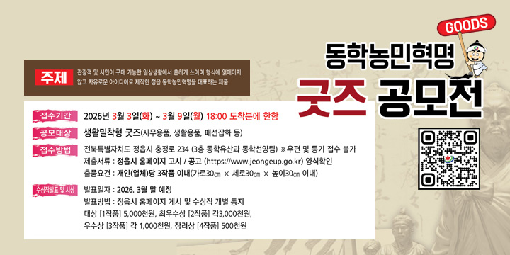 2026년 동학농민혁명 굿즈 공모전 
1. 공 모 명 : 2026년 정읍시 동학농민혁명 굿즈 공모전
2. 공고기간 : 2025. 12. 26. ~ 2026. 2. 28.(65일)
3. 접수기간 : 2026. 3. 3.(화) ~ 3. 9.(월) / 단, 18:00까지 도착분에 한함.
4. 접수방법 : 방문접수 (정읍시 충정로 234, 정읍시청 3층 동학유산과) 
 ※ 우편 및 등기접수 불가
5. 공모주제 : 관광객 및 시민이 구매 가능한 일상생활에서 흔하게 쓰이며 형식에 얽매이지 않고 자유로운 아이디어로 제작한 정읍 동학농민혁명을 대표하는 제품 
6. 공모대상 : 생활밀착형 굿즈(사무용품, 생활용품, 패션잡화 등)
7. 응모자격 : 전국민 누구나/ 개인 및 사업체
8. 제출서류 : 공고문의 붙임 양식 확인
9. 출품요건 : 개인(업체)당 3작품 이내
  ※ 2개이상 출품작이 입상한 경우 상위 1개 출품작만 시상
   - 크 기 : 가로30㎝ × 세로30㎝ × 높이30㎝ 이내
  ※ 패션잡화 등 접어지는 제품 크기 예외 적용 
  ※ 세트상품(각 상품당 크기 적용) 
   - 가 격 : 3만원 이내(세트상품 구성 시 합계 금액 기준 / 부가세포함)
    자세한사항은 포스터의 QR 접속 후 확인