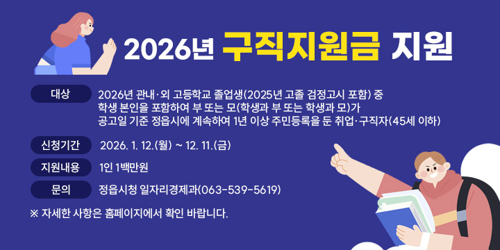 2026년 구직지원금 지원
대   상 : 2026년 관내·외 고등학교 졸업생(2025년 고졸 검정고시 포함) 중
           학생 본인을 포함하여 부 또는 모(학생과 부 또는 학생과 모)가
            공고일 기준 정읍시에 계속하여 1년 이상 주민등록을 둔 취업·
           구직자(45세 이하)
신청기간 : 2026. 1. 12.(월) ~ 12. 11.(금)
지원내용 : 1인 1백만원
문    의 : 정읍시청 일자리경제과(063-539-5619)
 ※ 자세한 사항은 홈페이지에서 확인 바랍니다.