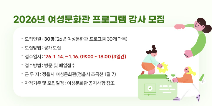 2026년 여성문화관 프로그램 강사 모집
◌ 모집인원 : 30명(‘26년 여성문화관 프로그램 30개 과목)
◌ 모집방법 : 공개모집
◌ 접수일시 : ‘26. 1. 14. ~ 1. 16. 09:00 ~ 18:00 (3일간)
◌ 접수방법 : 방문 및 메일접수
◌ 근 무 지 : 정읍시 여성문화관(정읍시 조곡천 1길 7)
◌ 자격기준 및 모집일정 : 여성문화관 공지사항 참조