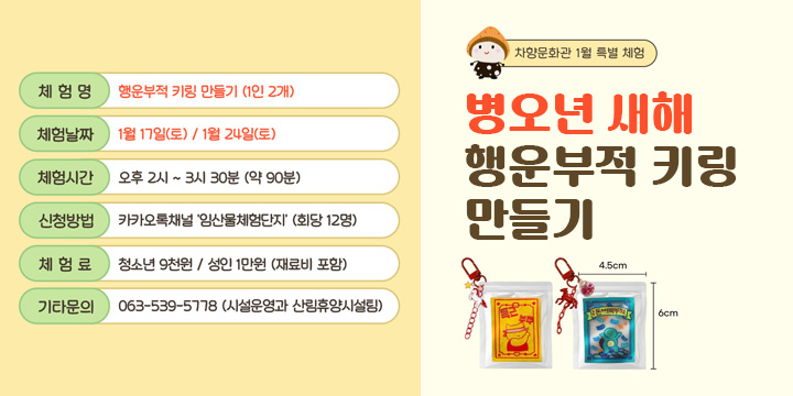 임산물체험단지 차향문화관 1월 특별체험 참여자 모집
 ❍ 체험일시: 2026년 1월 17일(토), 24일(토) 14:00
 ❍ 체험내용: 행운부적 키링 만들기 (1인 2개)
 ❍ 체험장소: 임산물체험단지 차향문화관(정읍시 천변로 838)
 ❍ 모집인원: 회당 12명
 ❍ 모집기간: 1월 12일(월) ~ 모집마감일
 ❍ 신청방법: 카카오톡채널(임산물체험단지) ⇒ 채팅 ⇒ ‘1월특별체험’클릭
  문 의 처: 시설운영과 산림휴양시설팀(☎063-539-5778)
