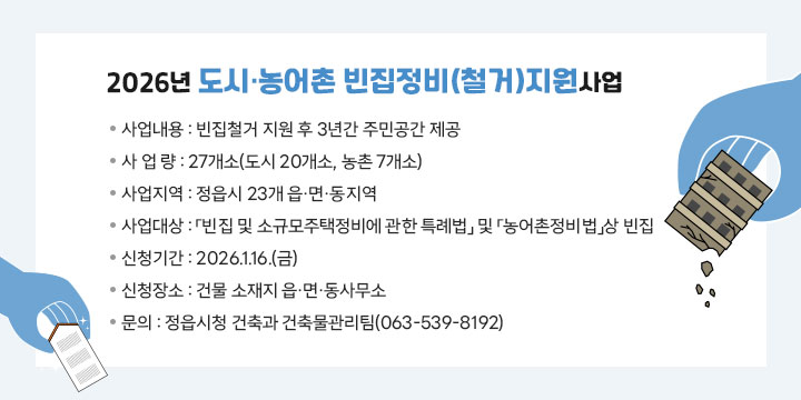 2026년 도시‧농어촌 빈집정비(철거)지원사업
 사 업 명 : 도시‧농어촌 빈집정비(철거)지원사업
 사업내용 : 빈집철거 지원 후 3년간 주민공간 제공
 사 업 량 : 27개소(도시 20개소, 농촌 7개소)
 사업지역 : 정읍시 23개 읍·면·동지역
 사업대상 : 「빈집 및 소규모주택정비에 관한 특례법」 및 「농어촌정비법」상 빈집
 신청기간 : 2026.1.16.(금)
 신청장소 : 건물 소재지 읍·면·동사무소
 문    의 : 정읍시청 건축과 건축물관리팀(063-539-8192)