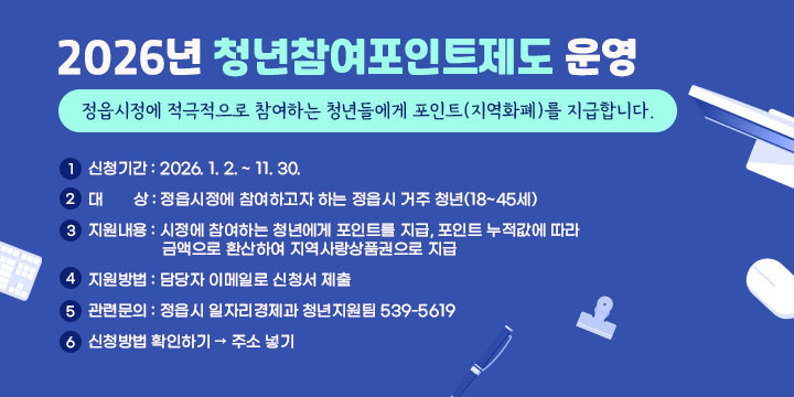 2026년 청년참여포인트제도 운영
정읍시정에 적극적으로 참여하는
청년들에게 포인트(지역화폐)를 지급합니다.

 1. 신청기간 : 2026. 1. 2. ~ 11. 30.
 2. 대    상 : 정읍시정에 참여하고자 하는 정읍시 거주 청년(18~45세)
 3. 지원내용 : 시정에 참여하는 청년에게 포인트를 지급, 포인트 누적값에 따라 금액으로 환산하여 지역사랑상품권으로 지급
 4. 지원방법 : 담당자 이메일로 신청서 제출
 5. 관련문의 : 정읍시 일자리경제과 청년지원팀 539-5619
 6. 신청방법 확인하기 → 주소 넣기
 ※ 자세한 사항은 홈페이지에서 확인 바랍니다.