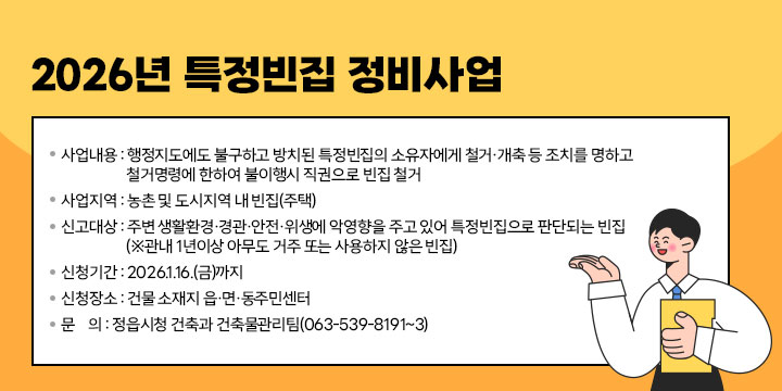 2026년 특정빈집 정비사업
○ 사업내용 : 행정지도에도 불구하고 방치된 특정빈집의 소유자에게 철거·개축 등 조치를 명하고 철거명령에 한하여 불이행시 직권으로 빈집 철거
○ 사업지역 : 농촌 및 도시지역 내 빈집(주택)
○ 신고대상 : 주변 생활환경·경관·안전·위생에 악영향을 주고 있어 특정빈집으로 판단되는 빈집 (※관내 1년이상 아무도 거주 또는 사용하지 않은 빈집)
○ 신청기간 : 2026.1.16.(금)까지
○ 신청장소 : 건물 소재지 읍·면·동주민센터
○ 문    의 : 정읍시청 건축과 건축물관리팀(063-539-8191~3)