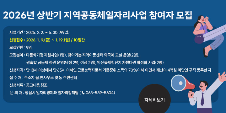 2026년 상반기 지역공동체 일자리사업
2. 사업기간 : 2026. 2. 2. ~ 6. 30.(99일)
3. 신청접수 : 2026. 1. 9.(금) ~ 1. 19.(월) / 10일간
4. 모집인원 : 9명
5. 모집분야 : 다문화가정 지원사업(1명), 찾아가는 지역아동센터 외국어 
  교실 운영(2명), 왕솔밭 공동체 정원 운영(남성 2명, 여성 2명), 임산물체험단지
  차향다원 활성화 사업(2명)
6. 신청자격 : 만 18세 이상에서 만 65세 이하인 근로능력자로서 기준중위
  소득의 70%이하 이면서 재산이 4억원 미만인 구직 등록한 자
7. 접 수 처 : 주소지 읍.면사무소 및 동 주민센터
8. 신청서류 : 공고내용 참조
9. 문 의 처 : 정읍시 일자리경제과 일자리정책팀 (☎ 063-539-5604)