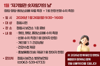 1월 자기혈관 숫자알기의 날
(혈압·혈당·콜레스테롤 무료 측정 + 1월 한정 빈혈 수치 측정)
○ 일    시 : 2026년 1월 26일(월) 9:30~16:00
○ 대    상 : 정읍시민
○ 장    소 : 정읍시 보건소 1층 로비
○ 내    용 
  - 혈압, 혈당, 콜레스테롤 수치 측정
  - 빈혈 수치 측정(1월 참여자 한정)
  - 개인별 1:1 건강상담
  - 건강수첩 제공
  - 홍보물품(칫솔) 제공(1월 참여자 한정)
 ※ 2026년 한 해 동안 단 한번도 빠짐없이 참여하신 분께 
    연말 선물꾸러미를 드립니다!
○ 문 의 처 : 정읍시보건소 방문보건팀(☎063-539-6733)