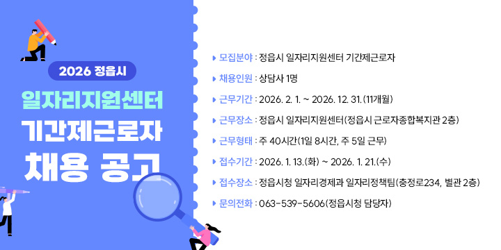 2026 정읍시 일자리지원센터 기간제근로자 채용 공고
 
 ❍ 모집분야 : 정읍시 일자리지원센터 기간제근로자
 ❍ 채용인원 : 상담사 1명
 ❍ 근무기간 : 2026. 2. 1. ~ 2026. 12. 31.(11개월)
 ❍ 근무장소 : 정읍시 일자리지원센터(정읍시 근로자종합복지관 2층)
 ❍ 근무형태 : 주 40시간(1일 8시간, 주 5일 근무)
 ❍ 접수기간 : 2026. 1. 13.(화) ~ 2026. 1. 21.(수) 
 ❍ 접수장소 : 정읍시청 일자리경제과 일자리정책팀(충정로234, 별관 2층)
 ❍ 문의전화 : 063-539-5606(정읍시청 담당자)