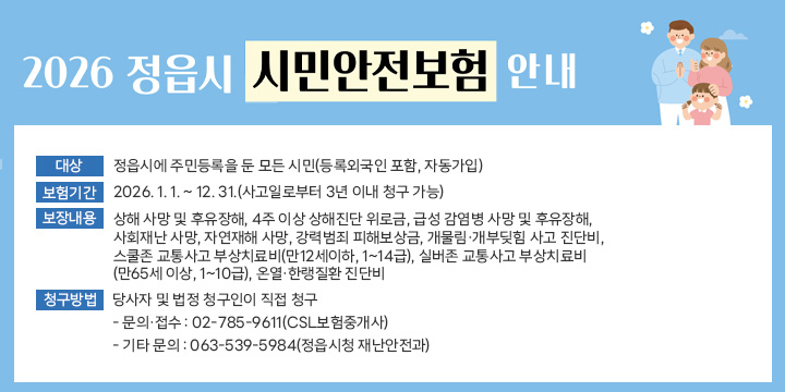 2026년 정읍시 시민안전보험 안내
 대상 : 정읍시에 주민등록을 둔 모든 시민(등록외국인 포함, 자동가입)
 보험기간 : 2026. 1. 1. ~ 12. 31.(사고일로부터 3년 이내 청구 가능)
 보장내용 : 상해 사망 및 후유장해, 4주 이상 상해진단 위로금, 급성 감염병 사망 및 후유장해, 사회재난 사망, 자연재해 사망, 강력범죄 피해보상금, 개물림·개부딪힘 사고 진단비, 스쿨존 교통사고 부상치료비(만12세이하, 1~14급), 실버존 교통사고 부상치료비(만65세 이상, 1~10급), 온열·한랭질환 진단비
 청구방법 : 당사자 및 법정 청구인이 직접 청구
  - 문의·접수 : 02-785-9611(CSL보험중개사)
  - 기타 문의 : 063-539-5984(정읍시청 재난안전과)