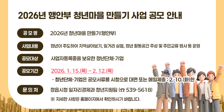 2026년 행안부 청년마을 만들기 사업 공모 안내

❍ 공 모 명 : 2026년 청년마을 만들기(행안부)
 ❍ 사업내용 : 청년이 주도하여 ▴지역살아보기, ▴일거리 실험, ▴청년 활동공간 주성 및 ▴주민교류 행사 등 운영
 ❍ 공모대상 : 사업자등록증을 보유한 청년단체․기업
 ❍ 지원규모 : 청년단체별 6억원(3년간 연 2억원씩)
  ❍ 공모기간 : 2026. 1. 15.(목) ~ 2. 12.(목)
   - 청년단체․기업은 공모서류를 시청으로 대면 또는 메일제출 : 2. 10.(화)한
 ❍ 문 의 처 : 정읍시청 일자리경제과 청년지원팀 (☎ 539-5618)
  ※ 자세한 사항은 홈페이지에서 확인하시기 바랍니다.
