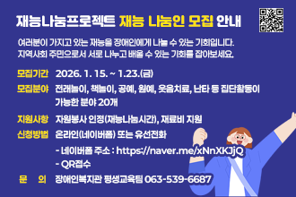 재능나눔프로젝트 재능 나눔인 모집 안내

여러분이 가지고 있는 재능을 장애인에게 나눌 수 있는 기회입니다.
지역사회 주민으로서 서로 나누고 배울 수 있는 기회를 잡아보세요.

*모집기간 : 2026. 1. 15. ~ 1.23.(금)
*모집분야 : 전래놀이, 책놀이, 공예, 원예, 웃음치료, 난타 등 집단활동이 
            가능한 분야 20개
*지원사항 : 자원봉사 인정(재능나눔시간), 재료비 지원
*신청방법 :  온라인(네이버폼) 또는 유선전화
  - 네이버폼 주소 : https://naver.me/xNnXKJjQ
   - QR접수
*문의 : 장애인복지관 평생교육팀 063-539-6687